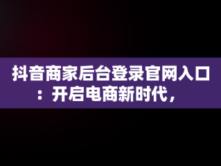 抖音商家后台登录官网入口：开启电商新时代， 