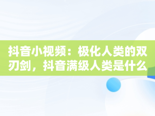 抖音小视频：极化人类的双刃剑，抖音满级人类是什么意思 