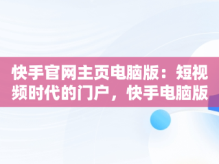 快手官网主页电脑版：短视频时代的门户，快手电脑版官方下载官网 