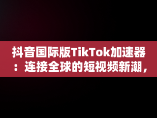 抖音国际版TikTok加速器：连接全球的短视频新潮，抖音国际版加速器推荐 