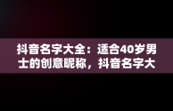 抖音名字大全：适合40岁男士的创意昵称，抖音名字大全霸气男适合40岁的 