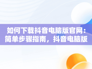 如何下载抖音电脑版官网：简单步骤指南，抖音电脑版下载网址 