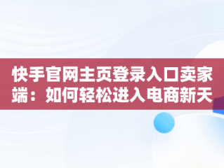 快手官网主页登录入口卖家端：如何轻松进入电商新天地，快手官网主页登录入口卖家端下载安装 