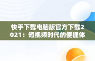 快手下载电脑版官方下载2021：短视频时代的便捷体验，快手下载电脑版官方下载2021版本 