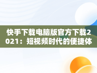 快手下载电脑版官方下载2021：短视频时代的便捷体验，快手下载电脑版官方下载2021版本 