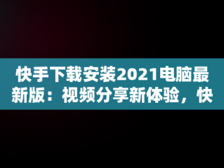 快手下载安装2021电脑最新版：视频分享新体验，快手下载安装2021电脑最新版本 