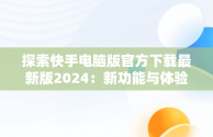 探索快手电脑版官方下载最新版2024：新功能与体验升级，快手电脑版官方下载安装 