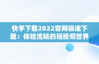 快手下载2022官网极速下载：体验流畅的短视频世界，快手下载2022官网极速下载最新版 