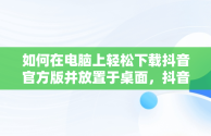 如何在电脑上轻松下载抖音官方版并放置于桌面，抖音电脑版如何下载安装 