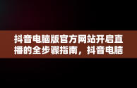 抖音电脑版官方网站开启直播的全步骤指南，抖音电脑版官方网站怎末开直播的 