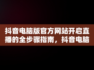 抖音电脑版官方网站开启直播的全步骤指南，抖音电脑版官方网站怎末开直播的 
