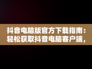 抖音电脑版官方下载指南：轻松获取抖音电脑客户端，抖音电脑版官方下载怎么下载安装 