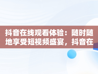 抖音在线观看体验：随时随地享受短视频盛宴，抖音在线看不到别人的绿点了呢怎么回事 