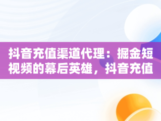 抖音充值渠道代理：掘金短视频的幕后英雄，抖音充值渠道代理是真的吗 