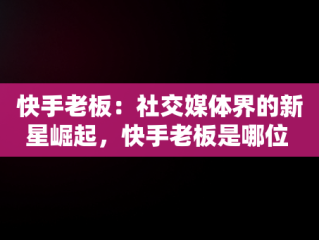 快手老板：社交媒体界的新星崛起，快手老板是哪位 
