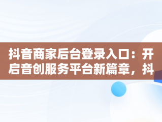 抖音商家后台登录入口：开启音创服务平台新篇章，抖音商家创作者服务中心 