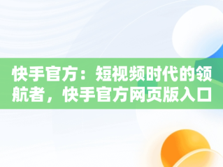 快手官方：短视频时代的领航者，快手官方网页版入口 