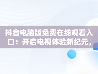 抖音电脑版免费在线观看入口：开启电视体验新纪元，抖音电脑版怎么看视频 