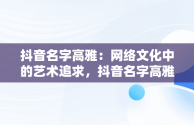 抖音名字高雅：网络文化中的艺术追求，抖音名字高雅好听 