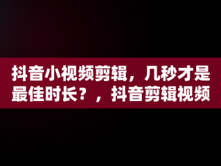 抖音小视频剪辑，几秒才是最佳时长？，抖音剪辑视频几分钟最好 