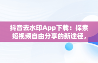 抖音去水印App下载：探索短视频自由分享的新途径，抖音去水印软件下载 