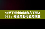 快手下载电脑版官方下载2022：短视频时代的无限魅力，快手下载电脑版官方下载2022最新版 