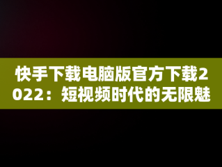 快手下载电脑版官方下载2022：短视频时代的无限魅力，快手下载电脑版官方下载2022最新版 