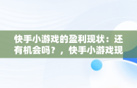 快手小游戏的盈利现状：还有机会吗？，快手小游戏现在还能赚钱吗知乎 