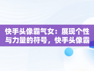快手头像霸气女：展现个性与力量的符号，快手头像霸气女生动漫高冷 