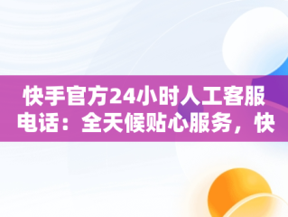 快手官方24小时人工客服电话：全天候贴心服务，快手总部24小时人工电话 