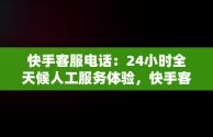 快手客服电话：24小时全天候人工服务体验，快手客服电话24小时人工服务热线为什么不接电话 