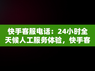 快手客服电话：24小时全天候人工服务体验，快手客服电话24小时人工服务热线为什么不接电话 