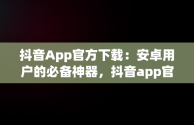 抖音App官方下载：安卓用户的必备神器，抖音app官方下载安卓版苹果版 