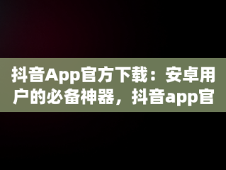 抖音App官方下载：安卓用户的必备神器，抖音app官方下载安卓版苹果版 