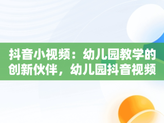 抖音小视频：幼儿园教学的创新伙伴，幼儿园抖音视频方案 