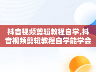 抖音视频剪辑教程自学,抖音视频剪辑教程自学能学会吗