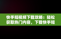 快手短视频下载攻略：轻松获取热门内容，下载快手短视频赚钱 