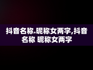 抖音名称.昵称女两字,抖音名称 昵称女两字