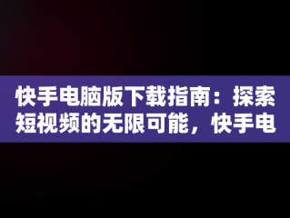 快手电脑版下载指南：探索短视频的无限可能，快手电脑版下载在手机上 