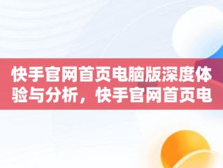 快手官网首页电脑版深度体验与分析，快手官网首页电脑版怎么下载 