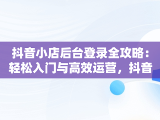 抖音小店后台登录全攻略：轻松入门与高效运营，抖音小店登入页面 
