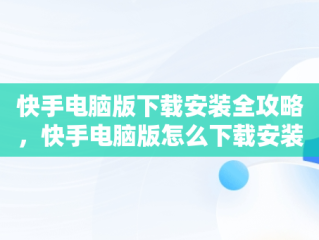 快手电脑版下载安装全攻略，快手电脑版怎么下载安装2023年版 