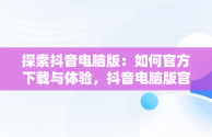 探索抖音电脑版：如何官方下载与体验，抖音电脑版官方下载免费下载 