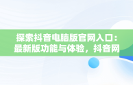 探索抖音电脑版官网入口：最新版功能与体验，抖音网站电脑版 