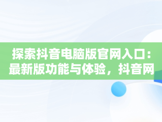 探索抖音电脑版官网入口：最新版功能与体验，抖音网站电脑版 
