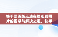 快手网页版无法在线观看照片的困惑与解决之道，快手网页打不开怎么回事 