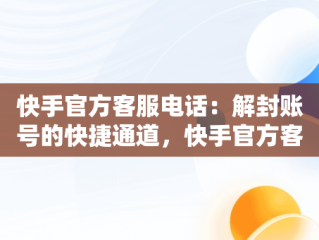 快手官方客服电话：解封账号的快捷通道，快手官方客服电话解封账号是真的吗 