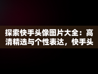 探索快手头像图片大全：高清精选与个性表达，快手头像图片大全高清伤感 