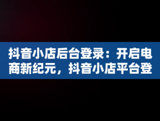 抖音小店后台登录：开启电商新纪元，抖音小店平台登录 