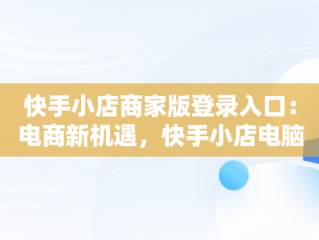 快手小店商家版登录入口：电商新机遇，快手小店电脑版入口在哪里 